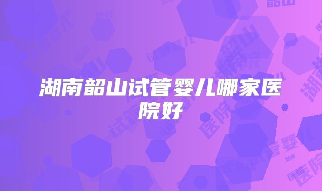湖南韶山试管婴儿哪家医院好