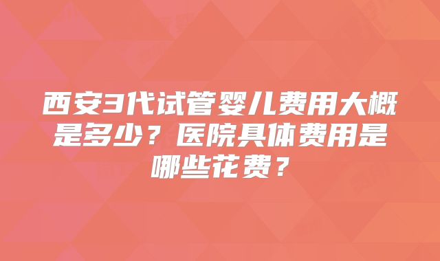 西安3代试管婴儿费用大概是多少？医院具体费用是哪些花费？