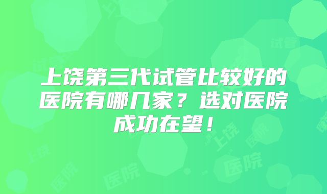 上饶第三代试管比较好的医院有哪几家？选对医院成功在望！