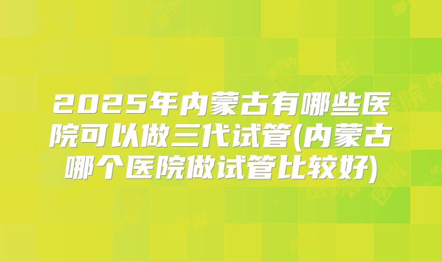 2025年内蒙古有哪些医院可以做三代试管(内蒙古哪个医院做试管比较好)