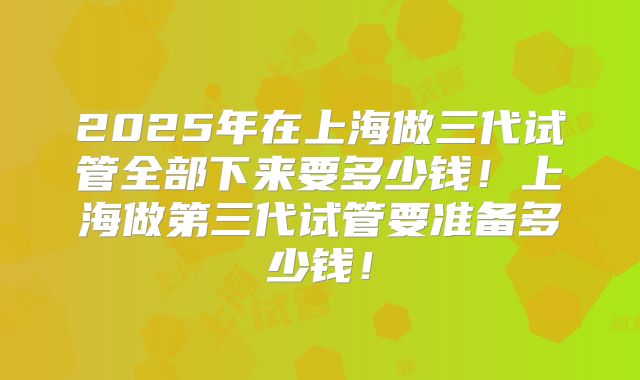2025年在上海做三代试管全部下来要多少钱！上海做第三代试管要准备多少钱！