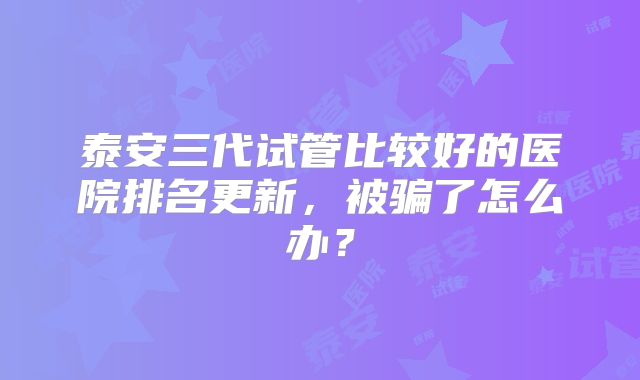泰安三代试管比较好的医院排名更新，被骗了怎么办？