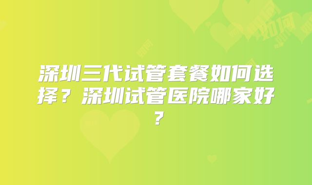 深圳三代试管套餐如何选择？深圳试管医院哪家好？