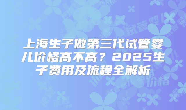 上海生子做第三代试管婴儿价格高不高？2025生子费用及流程全解析