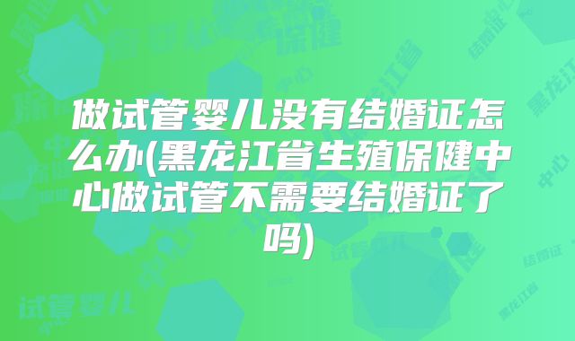 做试管婴儿没有结婚证怎么办(黑龙江省生殖保健中心做试管不需要结婚证了吗)