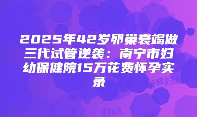 2025年42岁卵巢衰竭做三代试管逆袭：南宁市妇幼保健院15万花费怀孕实录