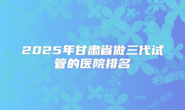 2025年甘肃省做三代试管的医院排名