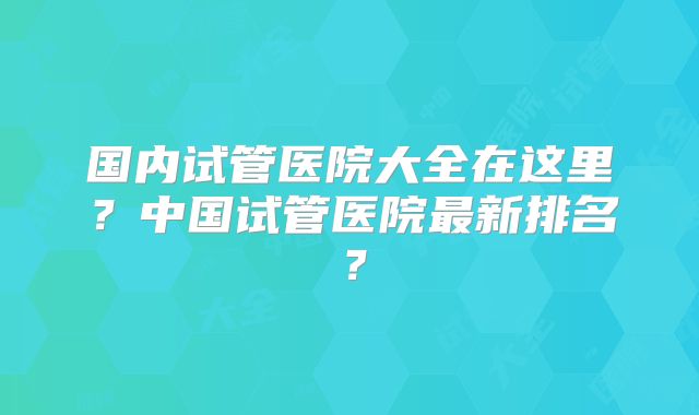 国内试管医院大全在这里？中国试管医院最新排名？