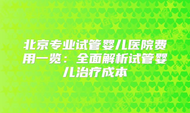 北京专业试管婴儿医院费用一览：全面解析试管婴儿治疗成本
