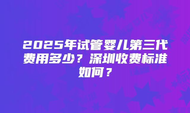 2025年试管婴儿第三代费用多少？深圳收费标准如何？