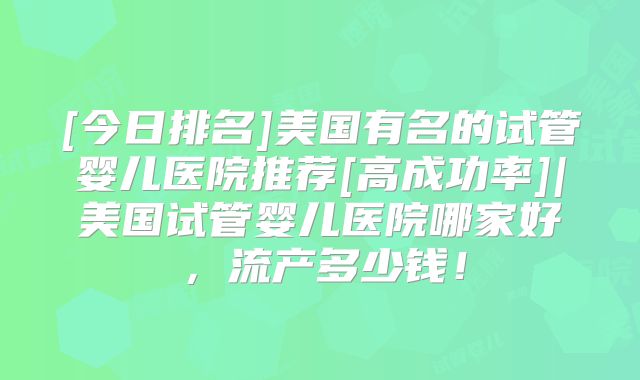 [今日排名]美国有名的试管婴儿医院推荐[高成功率]|美国试管婴儿医院哪家好，流产多少钱！