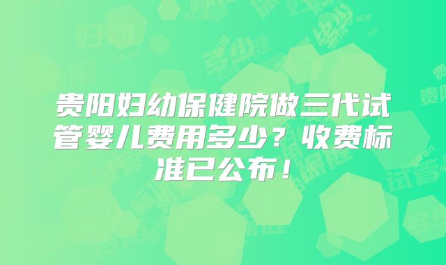 贵阳妇幼保健院做三代试管婴儿费用多少？收费标准已公布！