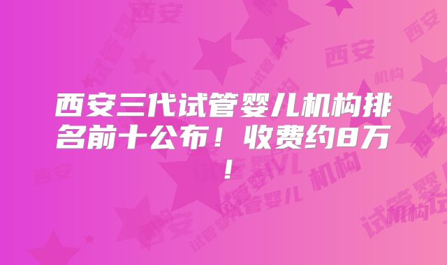 西安三代试管婴儿机构排名前十公布!收费约8万!