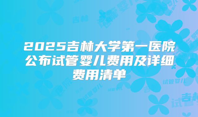2025吉林大学第一医院公布试管婴儿费用及详细费用清单