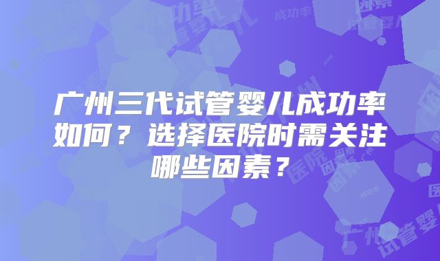 广州三代试管婴儿成功率如何?选择医院时需关注哪些因素?