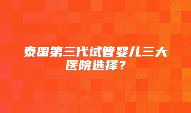 泰国第三代试管婴儿三大医院选择？