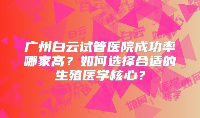 广州白云试管医院成功率哪家高？如何选择合适的生殖医学核心？