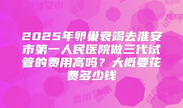 2025年卵巢衰竭去淮安市第一人民医院做三代试管的费用高吗？大概要花费多少钱