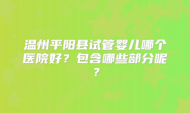 温州平阳县试管婴儿哪个医院好？包含哪些部分呢？
