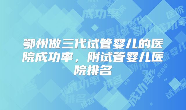 鄂州做三代试管婴儿的医院成功率，附试管婴儿医院排名