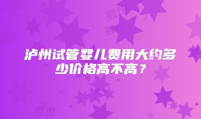 泸州试管婴儿费用大约多少价格高不高？