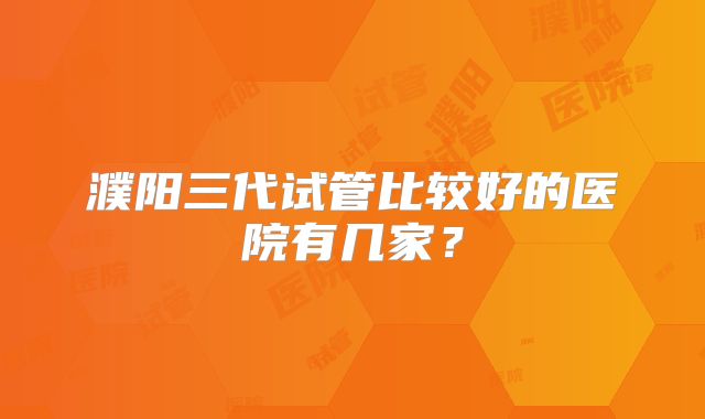 濮阳三代试管比较好的医院有几家？