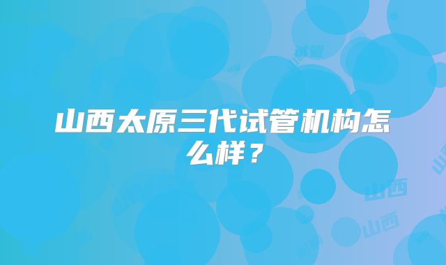 山西太原三代试管机构怎么样？