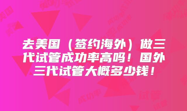 去美国（签约海外）做三代试管成功率高吗！国外三代试管大概多少钱！