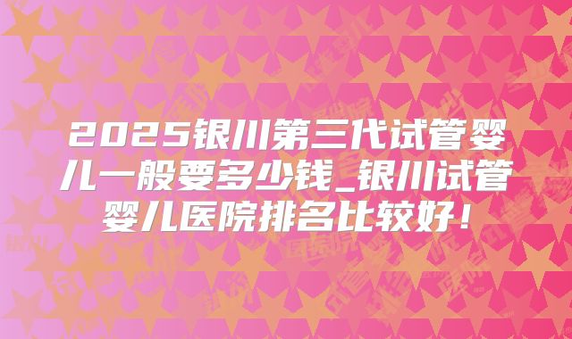 2025银川第三代试管婴儿一般要多少钱_银川试管婴儿医院排名比较好!
