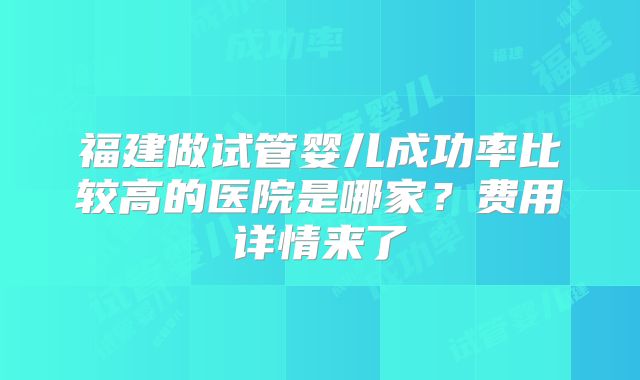 福建做试管婴儿成功率比较高的医院是哪家？费用详情来了