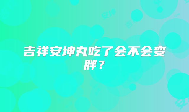 吉祥安坤丸吃了会不会变胖？
