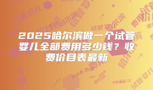 2025哈尔滨做一个试管婴儿全部费用多少钱？收费价目表最新