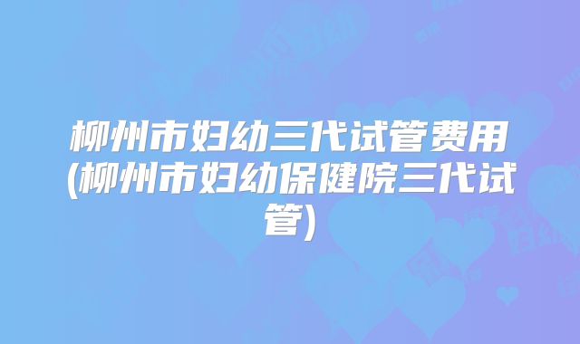 柳州市妇幼三代试管费用(柳州市妇幼保健院三代试管)
