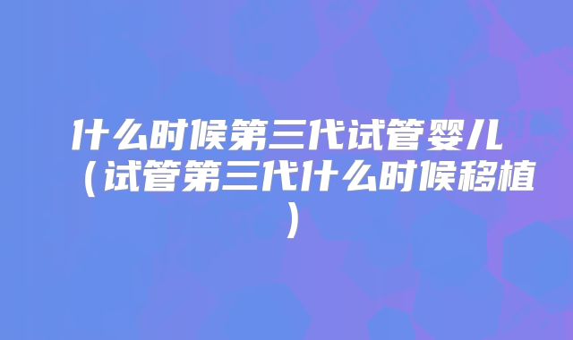 什么时候第三代试管婴儿（试管第三代什么时候移植）