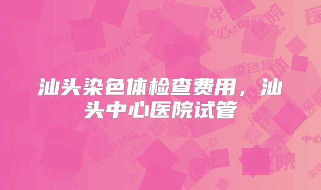 汕头染色体检查费用，汕头中心医院试管