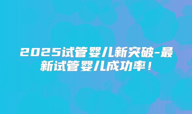 2025试管婴儿新突破-最新试管婴儿成功率！