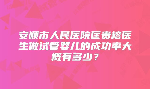 安顺市人民医院匡贵榕医生做试管婴儿的成功率大概有多少?