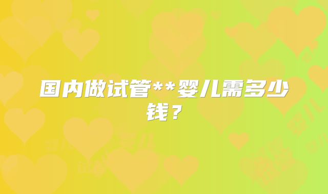 国内做试管**婴儿需多少钱？