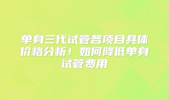 单身三代试管各项目具体价格分析！如何降低单身试管费用