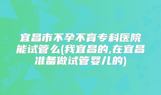 宜昌市不孕不育专科医院能试管么(我宜昌的,在宜昌准备做试管婴儿的)