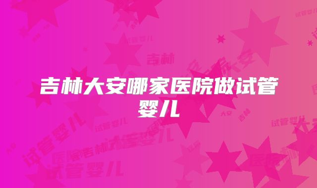 吉林大安哪家医院做试管婴儿