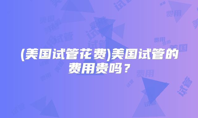 (美国试管花费)美国试管的费用贵吗？