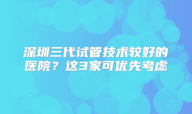 深圳三代试管技术较好的医院？这3家可优先考虑