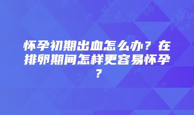 怀孕初期出血怎么办？在排卵期间怎样更容易怀孕？