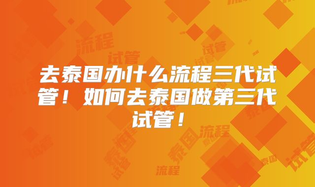 去泰国办什么流程三代试管！如何去泰国做第三代试管！
