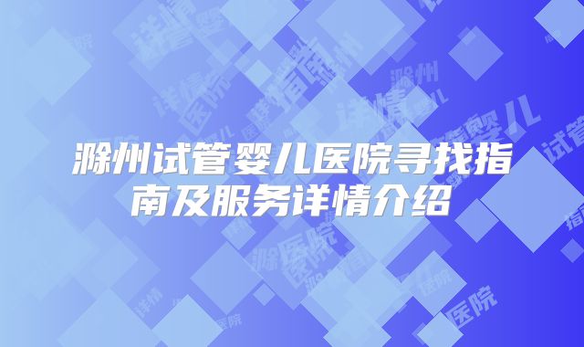 滁州试管婴儿医院寻找指南及服务详情介绍