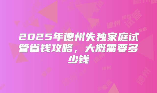 2025年德州失独家庭试管省钱攻略，大概需要多少钱