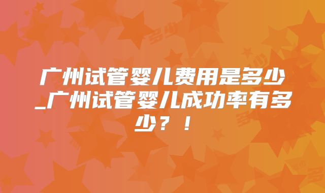 广州试管婴儿费用是多少_广州试管婴儿成功率有多少？！