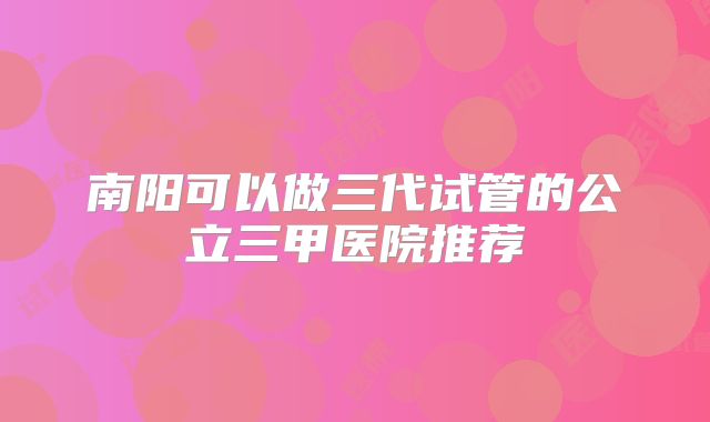 南阳可以做三代试管的公立三甲医院推荐