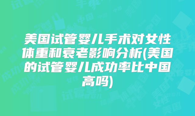 美国试管婴儿手术对女性体重和衰老影响分析(美国的试管婴儿成功率比中国高吗)